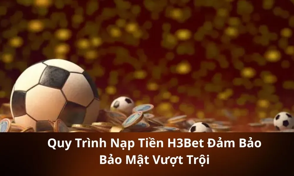 Quy Trình Nạp Tiền H3Bet Đảm Bảo Bảo Mật Vượt Trội